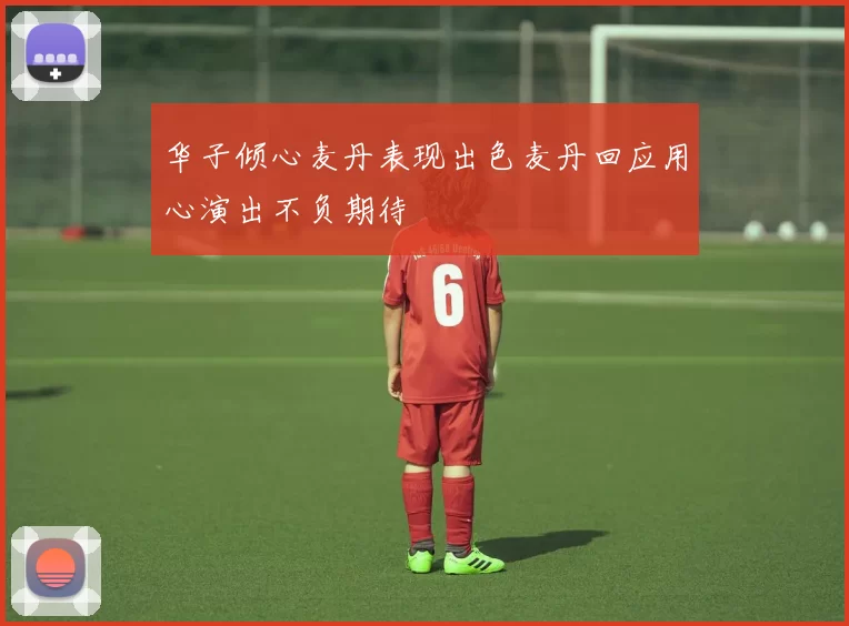 华子倾心麦丹表现出色麦丹回应用心演出不负期待