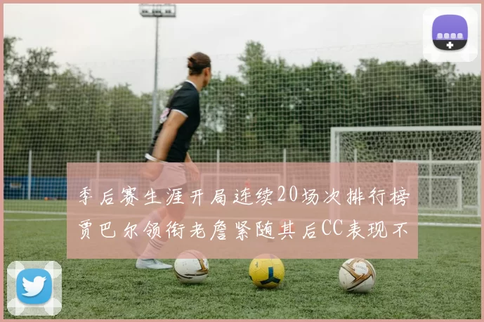 季后赛生涯开局连续20场次排行榜贾巴尔领衔老詹紧随其后CC表现不俗