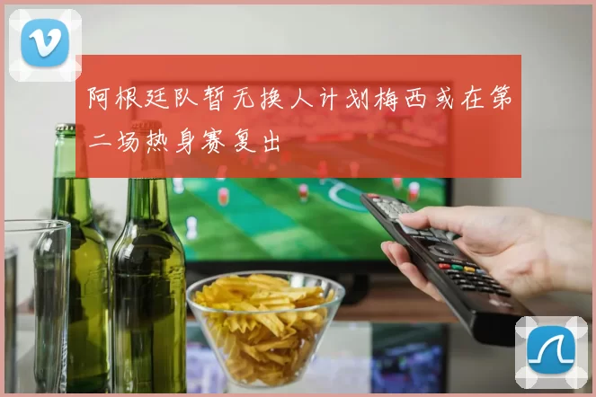 阿根廷队暂无换人计划梅西或在第二场热身赛复出