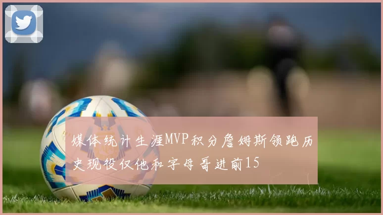 媒体统计生涯MVP积分詹姆斯领跑历史现役仅他和字母哥进前15