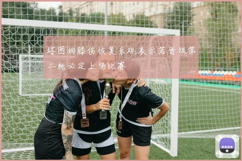 塔图姆膝伤恢复乐观表示若晋级第二轮必定上场比赛