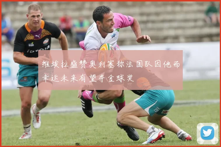 维埃拉盛赞奥利塞称法国队因他而幸运未来有望夺金球奖