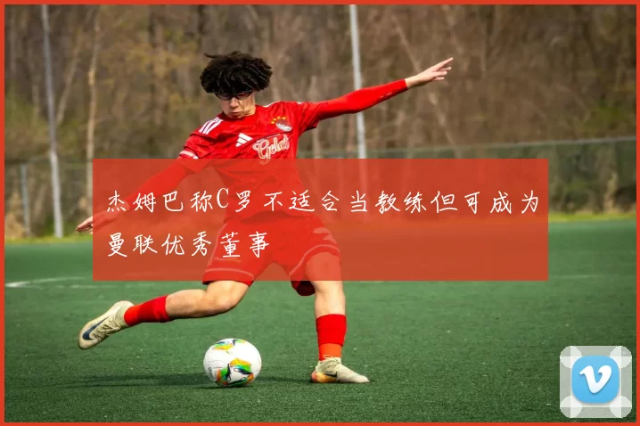 杰姆巴称C罗不适合当教练但可成为曼联优秀董事