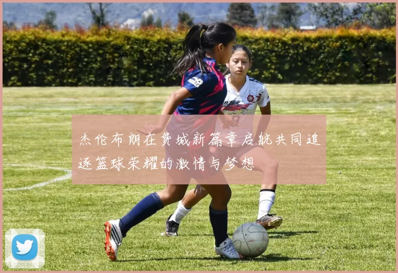 杰伦布朗在费城新篇章启航共同追逐篮球荣耀的激情与梦想