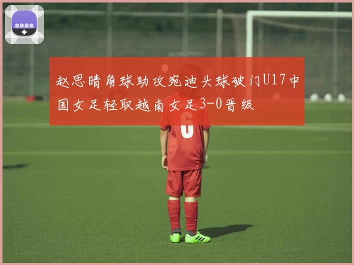 赵思晴角球助攻宛迪头球破门U17中国女足轻取越南女足3-0晋级