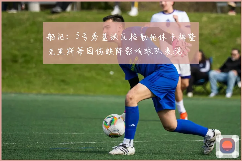 船记：5号秀基顿瓦格勒轮休卡梅隆克里斯蒂因伤缺阵影响球队表现